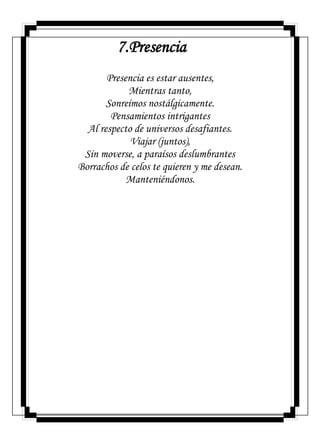 7.Presencia
Presencia es estar ausentes,
Mientras tanto,
Sonreímos nostálgicamente.
Pensamientos intrigantes
Al respecto de universos desafiantes.
Viajar (juntos),
Sin moverse, a paraísos deslumbrantes
Borrachos de celos te quieren y me desean.
Manteniéndonos.
 