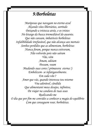 9.Borboletas
Mariposas que navegam no eterno azul
Alçando vôos libertários, sorrindo
Deixando a tristeza atrás, e os tristes
No letargo da busca irremediável do ausente.
Que não cansam, imbatíveis borbeletas
Infalibilidade irrefutável, que não alcança aos mortais
Sonhos perdidos que as alimentam, borbeletas
Nunca foram, porque nunca estiveram,
Não volverão pois não saíram
Vão, vêm
Amam, odeiam
Possam, voam
Mudando suas cores ( primavera eterna !)
Embelezem- se infatigavelmente.
Em cada vôo ?
Amor que vás, quando interessa teu retorno
Voa adorável, cândida
Que alimentarei meus desejos, infinitos,
De viajar na candura de tuas asas
Realizando-me
O dia que por fim me convides a conhecer a magia do equilíbrio
Com que conseguem voar, borboletas.
 
