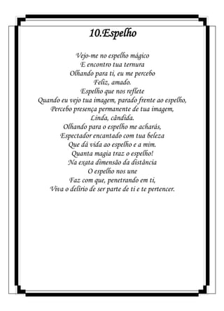 10.Espelho
Vejo-me no espelho mágico
E encontro tua ternura
Olhando para ti, eu me percebo
Feliz, amado.
Espelho que nos reflete
Quando eu vejo tua imagem, parado frente ao espelho,
Percebo presença permanente de tua imagem,
Linda, cândida.
Olhando para o espelho me acharás,
Espectador encantado com tua beleza
Que dá vida ao espelho e a mim.
Quanta magia traz o espelho!
Na exata dimensão da distância
O espelho nos une
Faz com que, penetrando em ti,
Viva o delírio de ser parte de ti e te pertencer.
 