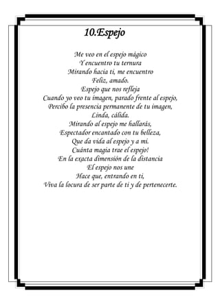 10.Espejo
Me veo en el espejo mágico
Y encuentro tu ternura
Mirando hacia ti, me encuentro
Feliz, amado.
Espejo que nos refleja
Cuando yo veo tu imagen, parado frente al espejo,
Percibo la presencia permanente de tu imagen,
Linda, cálida.
Mirando al espejo me hallarás,
Espectador encantado con tu belleza,
Que da vida al espejo y a mi.
Cuánta magia trae el espejo!
En la exacta dimensión de la distancia
El espejo nos une
Hace que, entrando en ti,
Viva la locura de ser parte de ti y de pertenecerte.
 