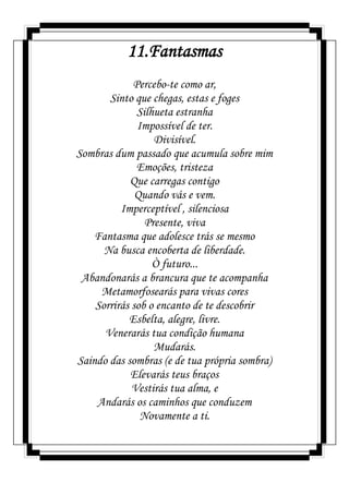 11.Fantasmas
Percebo-te como ar,
Sinto que chegas, estas e foges
Silhueta estranha
Impossível de ter.
Divisível.
Sombras dum passado que acumula sobre mim
Emoções, tristeza
Que carregas contigo
Quando vás e vem.
Imperceptível , silenciosa
Presente, viva
Fantasma que adolesce trás se mesmo
Na busca encoberta de liberdade.
Ò futuro...
Abandonarás a brancura que te acompanha
Metamorfosearás para vivas cores
Sorrirás sob o encanto de te descobrir
Esbelta, alegre, livre.
Venerarás tua condição humana
Mudarás.
Saindo das sombras (e de tua própria sombra)
Elevarás teus braços
Vestirás tua alma, e
Andarás os caminhos que conduzem
Novamente a ti.
 