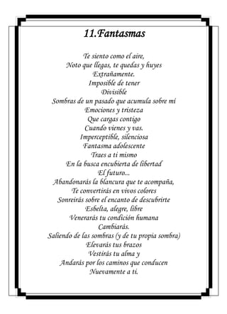 11.Fantasmas
Te siento como el aire,
Noto que llegas, te quedas y huyes
Extrañamente.
Imposible de tener
Divisible
Sombras de un pasado que acumula sobre mí
Emociones y tristeza
Que cargas contigo
Cuando vienes y vas.
Imperceptible, silenciosa
Fantasma adolescente
Traes a ti mismo
En la busca encubierta de libertad
El futuro...
Abandonarás la blancura que te acompaña,
Te convertirás en vivos colores
Sonreirás sobre el encanto de descubrirte
Esbelta, alegre, libre
Venerarás tu condición humana
Cambiarás.
Saliendo de las sombras (y de tu propia sombra)
Elevarás tus brazos
Vestirás tu alma y
Andarás por los caminos que conducen
Nuevamente a ti.
 
