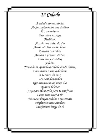 12.Cidade
A cidade dorme, ainda.
Anjos sonâmbulos sem destino
É o amanhecer.
Procuram sossego,
Meditam.
Acordaram antes do dia
Amor não têm a essa hora.
Buscam caminhos
Andam à procura de luz.
Percebem escuridão,
Solidão.
Nessa hora, quando a cidade ainda dorme,
Encontram o vazio da brisa
A ternura do mar,
Musical das ondas
Que anunciam um novo dia.
Quanta beleza!
Anjos acordam cedo para te usufruir.
Como renunciar a ti?
Nos teus braços cálidos e maternais
Desfrutam uma candura
Inexistente longe de ti.
 
