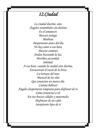 12.Ciudad
La ciudad duerme, aún.
Ángeles sonámbulos sin destino
Es el amanecer.
Buscan sosiego.
Meditan.
Despertaron antes del día
No hay amor a esa hora.
Buscan caminos
Andan buscando la luz.
Perciben oscuridad.
Soledad.
A esa hora, cuando la ciudad aún duerme,
Encuentran el vacío de la brisa
La ternura del mar,
Musical de las olas
Que anuncian un nuevo día.
Cuánta belleza!
Ángeles despertaron temprano para disfrutar de ti.
Cómo renunciar a ti?
En tus brazos cálidos y maternales
Disfrutan de un calor
Inexistente lejos de ti
 