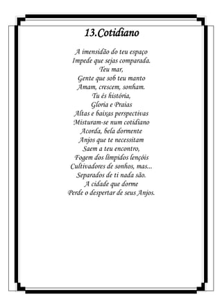 13.Cotidiano
A imensidão do teu espaço
Impede que sejas comparada.
Teu mar,
Gente que sob teu manto
Amam, crescem, sonham.
Tu és história,
Gloria e Praias
Altas e baixas perspectivas
Misturam-se num cotidiano
Acorda, bela dormente
Anjos que te necessitam
Saem a teu encontro,
Fogem dos límpidos lençóis
Cultivadores de sonhos, mas...
Separados de ti nada são.
A cidade que dorme
Perde o despertar de seus Anjos.
 