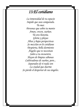13.El cotidiano
La inmensidad de tu espacio
Impide que seas comparada.
Tu mar.
Personas que sobre tu manto
Aman, crecen, sueñan.
Tú eres historia.
Gloria y playas
Altas y bajas perspectivas
Se mezclan en lo cotidiano
Despierta, bella durmiente
Ángeles que te necesitan
Salen a tu encuentro,
Huyen de limpias sábanas
Cultivadoras de sueños, pero...
Separados de ti nada son
La ciudad que duerme
Se pierde el despertar de sus ángeles.
 