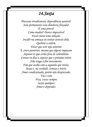 14.Sexta
Procuras irrealizáveis, dependência notável.
Será permanente essa distância forçada?
É uma prova?
Como mudar? Parece impossível
Fazer notar uma solução.
Incidir na ameaça ou tentar através dela.
Quebrar a ordem,
Fazer que sete seja anterior
E cinco posterior, mesmo que alguns impeçam
Separar os que estão fora de calendários
Contar os dias e esperar que o próximo início
Não traga o fim novamente.
Fim que acaba com a segunda que inicia.
Sexta é, na verdade, começo e início.
Amor condicionado, porém não desprezado.
Vai e vem
Fica, cresce sempre
Sexta qualquer
Amar é depender.
 