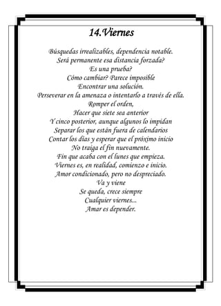14.Viernes
Búsquedas irrealizables, dependencia notable.
Será permanente esa distancia forzada?
Es una prueba?
Cómo cambiar? Parece imposible
Encontrar una solución.
Perseverar en la amenaza o intentarlo a través de ella.
Romper el orden,
Hacer que siete sea anterior
Y cinco posterior, aunque algunos lo impidan
Separar los que están fuera de calendarios
Contar los días y esperar que el próximo inicio
No traiga el fin nuevamente.
Fin que acaba con el lunes que empieza.
Viernes es, en realidad, comienzo e inicio.
Amor condicionado, pero no despreciado.
Va y viene
Se queda, crece siempre
Cualquier viernes...
Amar es depender.
 