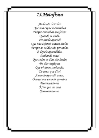 15.Metafísica
Andando descobri
Que não existem caminhos
Porque caminhos são feitos
Quando se anda.
Pensando aprendi
Que não existem outras saídas
Porque as saídas são pensadas
E depois aprendidas.
Sonhando notei
Que todos os dias são lindos
De dia verifiquei
Que vivemos sonhando.
De amar que direi
Amando aprendi amar.
Ó amor que em mim germina
Florescendo-me
Ó flor que me ama
Germinando-me.
 