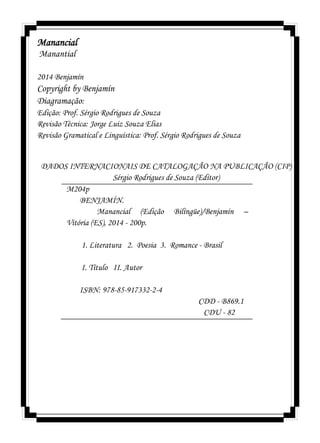 Manancial
Manantial
2014 Benjamín
Copyright by Benjamín
Diagramação:
Edição: Prof. Sérgio Rodrigues de Souza
Revisão Técnica: Jorge Luiz Souza Elias
Revisão Gramatical e Linguística: Prof. Sérgio Rodrigues de Souza
DADOS INTERNACIONAIS DE CATALOGAÇÃO NA PUBLICAÇÃO (CIP)
Sérgio Rodrigues de Souza (Editor)
M204p
BENJAMÍN.
Manancial (Edição Bilíngüe)/Benjamín –
Vitória (ES), 2014 - 200p.
1. Literatura 2. Poesia 3. Romance - Brasil
I. Título II. Autor
ISBN: 978-85-917332-2-4
CDD - B869.1
CDU - 82
 