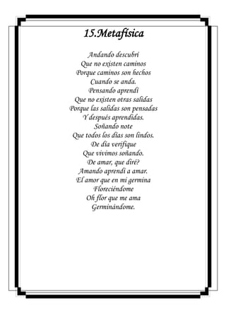 15.Metafísica
Andando descubrí
Que no existen caminos
Porque caminos son hechos
Cuando se anda.
Pensando aprendí
Que no existen otras salidas
Porque las salidas son pensadas
Y después aprendidas.
Soñando note
Que todos los días son lindos.
De día verifique
Que vivimos soñando.
De amar, que diré?
Amando aprendí a amar.
El amor que en mi germina
Floreciéndome
Oh flor que me ama
Germinándome.
 