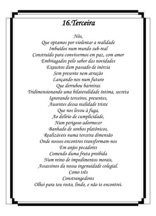16.Terceira
Nós,
Que optamos por violentar a realidade
Imbuídos num mundo sub-real
Construído para convivermos em paz, com amor
Embriagados pelo sabor das novidades
Exaustos dum passado de inércia
Sem presente nem atração
Lançando-nos num futuro
Que derrubou barreiras
Tridimensionando uma bilateralidade íntima, secreta
Ignorando terceiros, presentes,
Ausentes dessa realidade triste
Que nos levou à fuga,
Ao delírio de cumplicidade,
Num perigoso adormecer
Banhado de sonhos platônicos,
Realizáveis numa terceira dimensão
Onde nossos encontros transformam-nos
Em anjos pecadores
Comendo duma fruta proibida
Num reino de impedimentos morais,
Assassinos da nossa ingenuidade colegial.
Como três
Constrangedores
Olhei para teu rosto, lindo, e não te encontrei.
 
