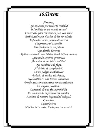 16.Tercera
Nosotros,
Que optamos por violar la realidad
Infundidos en un mundo surreal
Construido para convivir en paz, con amor
Embriagados por el sabor de las novedades
Exhaustos de un pasado de inercia
Sin presente ni atracción
Lanzándonos en un futuro
Que derribó barreras
Redimensionando una bilateralidad íntima, secreta
Ignorando terceros, presentes,
Ausentes de esa triste realidad
Que nos llevó a la fuga,
Al delirio de complicidad,
En un peligroso adormecer
Bañado de sueños platónicos,
Realizables en una tercera dimensión
Donde nuestros encuentros nos transforman
En ángeles pecadores
Comiendo de una fruta prohibida
En un reino de impedimentos morales,
Asesinos de nuestra ingenuidad colegial.
Como tres
Constrictivos
Miré hacia tu rostro lindo y no te encontré.
 