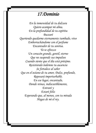 17.Dominio
En la inmensidad de tu dulzura
Quiero acampar mi alma.
En la profundidad de tu espíritu
Bucearé
Queriendo quedarme eternamente tumbado, vivo
Emborrachándome con el perfume
Encantador de tu sonrisa.
Yo te ofrezco
Un corazón grande, gentil, eterno
Que no suspende sus impulsos
Cuando siente que el día está próximo.
Resistiendo indemne tu ausencia
Se fortalece al saber
Que en el océano de tu amor, Dulce, profundo,
Reposará imperturbable.
En ese lugar, encantado,
Donde reinas, indiscutiblemente,
Entraré y
Estaré feliz
Esperando que, al menos, con tu mirada
Hagas de mí el rey.
 