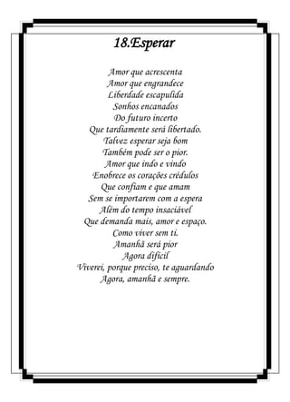 18.Esperar
Amor que acrescenta
Amor que engrandece
Liberdade escapulida
Sonhos encanados
Do futuro incerto
Que tardiamente será libertado.
Talvez esperar seja bom
Também pode ser o pior.
Amor que indo e vindo
Enobrece os corações crédulos
Que confiam e que amam
Sem se importarem com a espera
Além do tempo insaciável
Que demanda mais, amor e espaço.
Como viver sem ti.
Amanhã será pior
Agora difícil
Viverei, porque preciso, te aguardando
Agora, amanhã e sempre.
 
