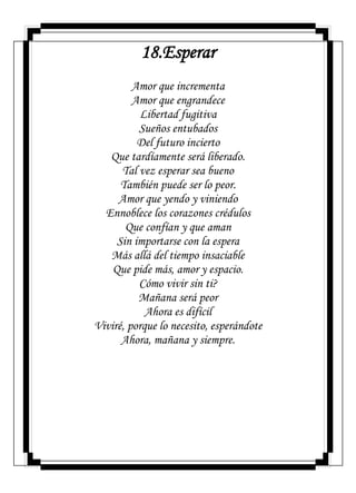 18.Esperar
Amor que incrementa
Amor que engrandece
Libertad fugitiva
Sueños entubados
Del futuro incierto
Que tardíamente será liberado.
Tal vez esperar sea bueno
También puede ser lo peor.
Amor que yendo y viniendo
Ennoblece los corazones crédulos
Que confían y que aman
Sin importarse con la espera
Más allá del tiempo insaciable
Que pide más, amor y espacio.
Cómo vivir sin ti?
Mañana será peor
Ahora es difícil
Viviré, porque lo necesito, esperándote
Ahora, mañana y siempre.
 