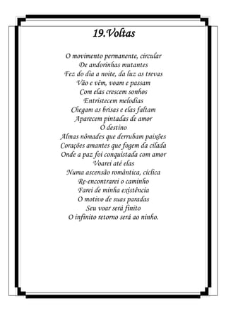 19.Voltas
O movimento permanente, circular
De andorinhas mutantes
Fez do dia a noite, da luz as trevas
Vão e vêm, voam e passam
Com elas crescem sonhos
Entristecem melodias
Chegam as brisas e elas faltam
Aparecem pintadas de amor
Ó destino
Almas nômades que derrubam paixões
Corações amantes que fogem da cilada
Onde a paz foi conquistada com amor
Voarei até elas
Numa ascensão romântica, cíclica
Re-encontrarei o caminho
Farei de minha existência
O motivo de suas paradas
Seu voar será finito
O infinito retorno será ao ninho.
 