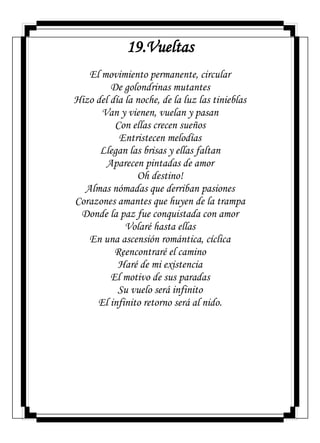 19.Vueltas
El movimiento permanente, circular
De golondrinas mutantes
Hizo del día la noche, de la luz las tinieblas
Van y vienen, vuelan y pasan
Con ellas crecen sueños
Entristecen melodías
Llegan las brisas y ellas faltan
Aparecen pintadas de amor
Oh destino!
Almas nómadas que derriban pasiones
Corazones amantes que huyen de la trampa
Donde la paz fue conquistada con amor
Volaré hasta ellas
En una ascensión romántica, cíclica
Reencontraré el camino
Haré de mi existencia
El motivo de sus paradas
Su vuelo será infinito
El infinito retorno será al nido.
 