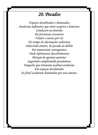 20. Pecados
Espaços desabitados e dominados
Ausências influentes que entre suspiros e lamentos
Conduzem ao desenho
De fervorosos encontros
Vindos e outros por vir
No tempo de alucinações sedutoras
Induzindo amores, do pecado ao delírio
Em mananciais contagiantes
Onde infrutuosos descobrimentos
Deixam de apontar autorias
Sugerindo cumplicidade pecaminosa
Daqueles que tentaram acalmar ausências
Em espaços desabitados
Ao final acabaram dominados por seus amores.
 