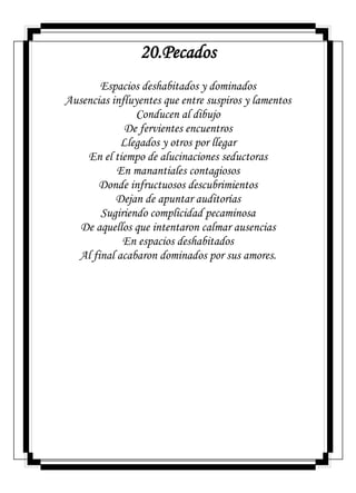 20.Pecados
Espacios deshabitados y dominados
Ausencias influyentes que entre suspiros y lamentos
Conducen al dibujo
De fervientes encuentros
Llegados y otros por llegar
En el tiempo de alucinaciones seductoras
En manantiales contagiosos
Donde infructuosos descubrimientos
Dejan de apuntar auditorías
Sugiriendo complicidad pecaminosa
De aquellos que intentaron calmar ausencias
En espacios deshabitados
Al final acabaron dominados por sus amores.
 