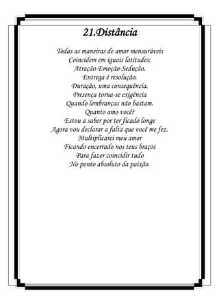 21.Distância
Todas as maneiras de amor mensuráveis
Coincidem em iguais latitudes:
Atração-Emoção-Sedução.
Entrega é resolução.
Duração, uma consequência.
Presença torna-se exigência
Quando lembranças não bastam.
Quanto amo você?
Estou a saber por ter ficado longe
Agora vou declarar a falta que você me fez.
Multiplicarei meu amor
Ficando encerrado nos teus braços
Para fazer coincidir tudo
No ponto absoluto da paixão.
 