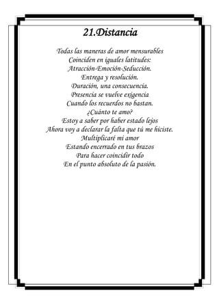 21.Distancia
Todas las maneras de amor mensurables
Coinciden en iguales latitudes:
Atracción-Emoción-Seducción.
Entrega y resolución.
Duración, una consecuencia.
Presencia se vuelve exigencia
Cuando los recuerdos no bastan.
¿Cuánto te amo?
Estoy a saber por haber estado lejos
Ahora voy a declarar la falta que tú me hiciste.
Multiplicaré mi amor
Estando encerrado en tus brazos
Para hacer coincidir todo
En el punto absoluto de la pasión.
 