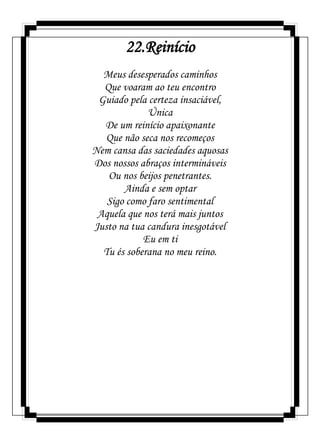 22.Reinício
Meus desesperados caminhos
Que voaram ao teu encontro
Guiado pela certeza insaciável,
Única
De um reinício apaixonante
Que não seca nos recomeços
Nem cansa das saciedades aquosas
Dos nossos abraços intermináveis
Ou nos beijos penetrantes.
Ainda e sem optar
Sigo como faro sentimental
Aquela que nos terá mais juntos
Justo na tua candura inesgotável
Eu em ti
Tu és soberana no meu reino.
 