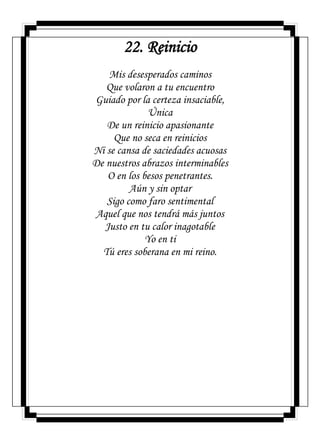 22. Reinicio
Mis desesperados caminos
Que volaron a tu encuentro
Guiado por la certeza insaciable,
Única
De un reinicio apasionante
Que no seca en reinicios
Ni se cansa de saciedades acuosas
De nuestros abrazos interminables
O en los besos penetrantes.
Aún y sin optar
Sigo como faro sentimental
Aquel que nos tendrá más juntos
Justo en tu calor inagotable
Yo en ti
Tú eres soberana en mi reino.
 
