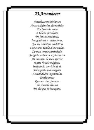 23.Amanhecer
Amanheceres iniciantes
Antes exigências desmedidas
Por beber de novo
A beleza suculenta
De fontes oceânicas,
Inesgotáveis e cativadoras,
Que me arrastam ao delírio
Como uma toada à imensidão
Do meu tempo caminhado.
Surgirão velozes e exuberantes
As insônias de meu apetite
Entre rituais mágicos,
Induzindo ao vício de ti,
Transportando imagens
As realidades impensadas
Exuberantes
Que me transformam
No duende erótico
Do dia que se inaugura.
 