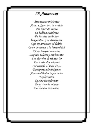 23.Amanecer
Amaneceres iniciantes
Antes exigencias sin medida
Por beber de nuevo
La belleza suculenta
De fuentes oceánicas
Inagotables y cautivadoras,
Que me arrastran al delirio
Como un rumor a la inmensidad
De mi tempo caminado.
Surgirán veloces y exuberantes
Los desvelos de mi apetito
Entre rituales mágicos
Induciendo al vicio de ti,
Transportando imágenes
A las realidades impensadas
Exuberantes
Que me transforman
En el duende erótico
Del día que comienza.
 