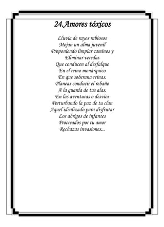 24.Amores tóxicos
Lluvia de rayos rabiosos
Mojan un alma juvenil
Proponiendo limpiar caminos y
Eliminar veredas
Que conducen al desfalque
En el reino monárquico
En que soberana reinas.
Planeas conducir el rebaño
A la guarda de tus alas.
En las aventuras o desvíos
Perturbando la paz de tu clan
Aquel idealizado para disfrutar
Los abrigos de infantes
Procreados por tu amor
Rechazas invasiones...
 