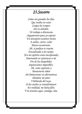 25.Socorro
Cómo son grandes los días
Que tardas en estar
Largos los tempos
Sin tu edredón.
Ni trabajo o distancias
Argumentan para yo esperar
Un desespero oceánico incita
A andar, correr, volar
Hasta encontrarte.
Ah, si pudiese te traería
Encadenada a mi cuerpo.
(En mi espíritu estás incorporada)
Amarrando tu existencia a mí.
Fin de las despedidas.
Separaciones imposibles.
Ah, como sujetarte y
Mantenerte rehén
Sin limitaciones ni alternativas
Dándote mi amor
Y bebiendo del tuyo.
Si los sueños se transformasen
En realidad, me haría feliz
Y tú estarías aquí, conmigo, mía.
 