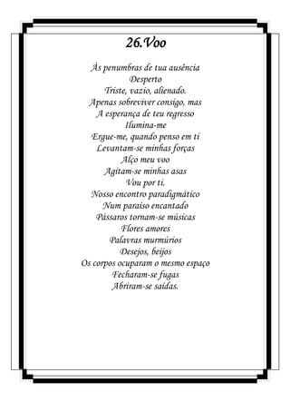 26.Voo
Às penumbras de tua ausência
Desperto
Triste, vazio, alienado.
Apenas sobreviver consigo, mas
A esperança de teu regresso
Ilumina-me
Ergue-me, quando penso em ti
Levantam-se minhas forças
Alço meu voo
Agitam-se minhas asas
Vou por ti.
Nosso encontro paradigmático
Num paraíso encantado
Pássaros tornam-se músicas
Flores amores
Palavras murmúrios
Desejos, beijos
Os corpos ocuparam o mesmo espaço
Fecharam-se fugas
Abriram-se saídas.
 