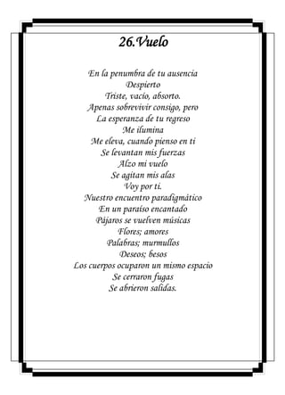 26.Vuelo
En la penumbra de tu ausencia
Despierto
Triste, vacío, absorto.
Apenas sobrevivir consigo, pero
La esperanza de tu regreso
Me ilumina
Me eleva, cuando pienso en ti
Se levantan mis fuerzas
Alzo mi vuelo
Se agitan mis alas
Voy por ti.
Nuestro encuentro paradigmático
En un paraíso encantado
Pájaros se vuelven músicas
Flores; amores
Palabras; murmullos
Deseos; besos
Los cuerpos ocuparon un mismo espacio
Se cerraron fugas
Se abrieron salidas.
 