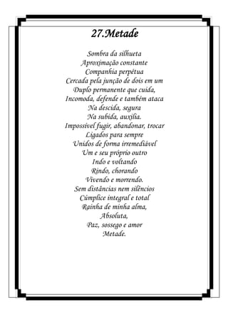 27.Metade
Sombra da silhueta
Aproximação constante
Companhia perpétua
Cercada pela junção de dois em um
Duplo permanente que cuida,
Incomoda, defende e também ataca
Na descida, segura
Na subida, auxilia.
Impossível fugir, abandonar, trocar
Ligados para sempre
Unidos de forma irremediável
Um e seu próprio outro
Indo e voltando
Rindo, chorando
Vivendo e morrendo.
Sem distâncias nem silêncios
Cúmplice integral e total
Rainha de minha alma,
Absoluta,
Paz, sossego e amor
Metade.
 