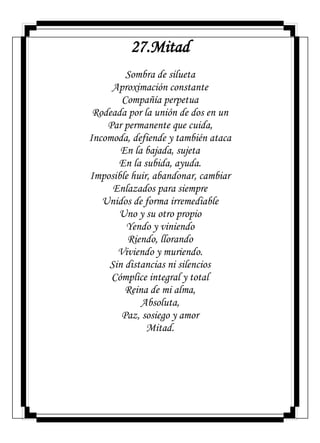 27.Mitad
Sombra de silueta
Aproximación constante
Compañía perpetua
Rodeada por la unión de dos en un
Par permanente que cuida,
Incomoda, defiende y también ataca
En la bajada, sujeta
En la subida, ayuda.
Imposible huir, abandonar, cambiar
Enlazados para siempre
Unidos de forma irremediable
Uno y su otro propio
Yendo y viniendo
Riendo, llorando
Viviendo y muriendo.
Sin distancias ni silencios
Cómplice integral y total
Reina de mi alma,
Absoluta,
Paz, sosiego y amor
Mitad.
 