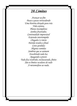 28.Limites
Avançar ao fim
Passo a passo retrocedendo
Uma história deixada para trás
Vida extinta,
Planos incompletos
Sonhos frustrados.
Continuidade improvável
Extensão interrompida
Chegada é o início
Partida resulta o final.
Cores perdidas
Alegrias sumidas
Sombras que se animam
Encobrindo toda luz
Apagando o provir.
Tudo fica resolvido, enclausurado, finito
São os limites seculares de tudo
A metamorfose ao nada.
 