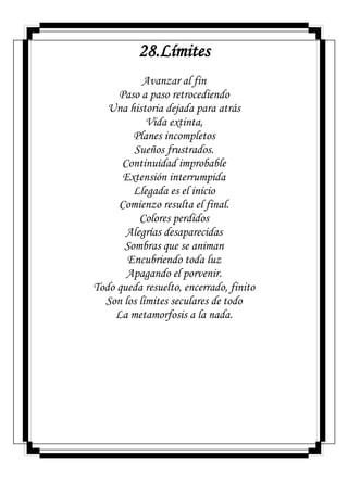 28.Límites
Avanzar al fin
Paso a paso retrocediendo
Una historia dejada para atrás
Vida extinta,
Planes incompletos
Sueños frustrados.
Continuidad improbable
Extensión interrumpida
Llegada es el inicio
Comienzo resulta el final.
Colores perdidos
Alegrías desaparecidas
Sombras que se animan
Encubriendo toda luz
Apagando el porvenir.
Todo queda resuelto, encerrado, finito
Son los límites seculares de todo
La metamorfosis a la nada.
 
