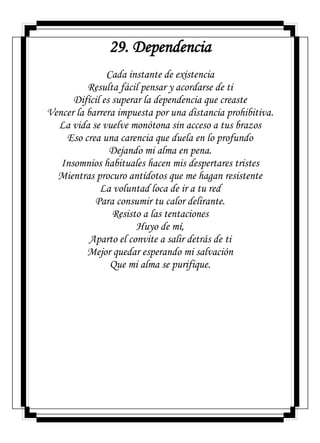 29. Dependencia
Cada instante de existencia
Resulta fácil pensar y acordarse de ti
Difícil es superar la dependencia que creaste
Vencer la barrera impuesta por una distancia prohibitiva.
La vida se vuelve monótona sin acceso a tus brazos
Eso crea una carencia que duela en lo profundo
Dejando mi alma en pena.
Insomnios habituales hacen mis despertares tristes
Mientras procuro antídotos que me hagan resistente
La voluntad loca de ir a tu red
Para consumir tu calor delirante.
Resisto a las tentaciones
Huyo de mí,
Aparto el convite a salir detrás de ti
Mejor quedar esperando mi salvación
Que mi alma se purifique.
 