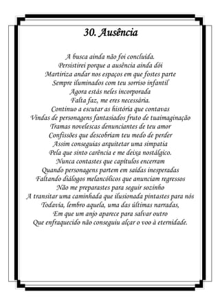 30. Ausência
A busca ainda não foi concluída.
Persistirei porque a ausência ainda dói
Martiriza andar nos espaços em que fostes parte
Sempre iluminados com teu sorriso infantil
Agora estás neles incorporada
Falta faz, me eres necessária.
Continuo a escutar as história que contavas
Vindas de personagens fantasiados fruto de tuaimaginação
Tramas novelescas denunciantes de teu amor
Confissões que descobriam teu medo de perder
Assim conseguias arquitetar uma simpatia
Pela que sinto carência e me deixa nostálgico.
Nunca contastes que capítulos encerram
Quando personagens partem em saídas inesperadas
Faltando diálogos melancólicos que anunciam regressos
Não me preparastes para seguir sozinho
A transitar uma caminhada que ilusionada pintastes para nós
Todavía, lembro aquela, uma das últimas narradas,
Em que um anjo aparece para salvar outro
Que enfraquecido não conseguiu alçar o voo à eternidade.
 
