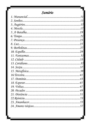 Sumário
1. Manancial......................................................................11
2. Sonhos............................................................................13
3. Augúrios.........................................................................15
4. Mescla............................................................................17
5. A Batalha......................................................................19
6. Tempo.............................................................................21
7. Presença.........................................................................23
8. Luz................................................................................25
9. Borboletas......................................................................27
10. Espelho........................................................................29
11. Fantasmas....................................................................31
12. Cidade .........................................................................33
13. Cotidiano......................................................................35
14. Sexta............................................................................37
15. Metafísica....................................................................39
16.Terceira.........................................................................41
17. Domínio.......................................................................43
18. Esperar........................................................................45
19. Voltas..........................................................................47
20. Pecados .......................................................................49
21. Distância ....................................................................51
22.Reinício.........................................................................53
23. Amanhacer...................................................................55
24. Amores tóxicos.............................................................57
 