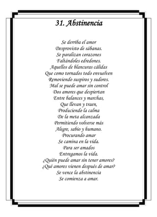 31. Abstinencia
Se derriba el amor
Desprovisto de sábanas.
Se paralizan corazones
Faltándoles edredones.
Aquellos de blancuras cálidas
Que como tornados todo envuelven
Removiendo suspiros y sudores.
Mal se puede amar sin control
Dos amores que despiertan
Entre balances y marchas,
Que llevan y traen,
Produciendo la calma
De la meta alcanzada
Permitiendo volverse más
Alegre, sabio y humano.
Procurando amar
Se camina en la vida.
Para ser amados
Entregamos la vida.
¿Quién puede amar sin tener amores?
¿Qué amores vienen después de amar?
Se vence la abstinencia
Se comienza a amar.
 