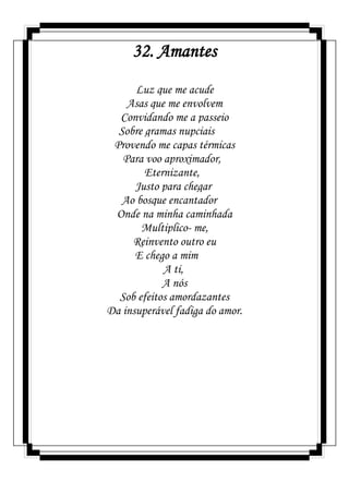 32. Amantes
Luz que me acude
Asas que me envolvem
Convidando me a passeio
Sobre gramas nupciais
Provendo me capas térmicas
Para voo aproximador,
Eternizante,
Justo para chegar
Ao bosque encantador
Onde na minha caminhada
Multiplico- me,
Reinvento outro eu
E chego a mim
A ti,
A nós
Sob efeitos amordazantes
Da insuperável fadiga do amor.
 