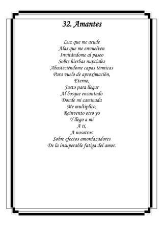 32. Amantes
Luz que me acude
Alas que me envuelven
Invitándome al paseo
Sobre hierbas nupciales
Abasteciéndome capas térmicas
Para vuelo de aproximación,
Eterno,
Justo para llegar
Al bosque encantado
Donde mi caminada
Me multiplico,
Reinvento otro yo
Y llego a mí
A ti,
A nosotros
Sobre efectos amordazadores
De la insuperable fatiga del amor.
 