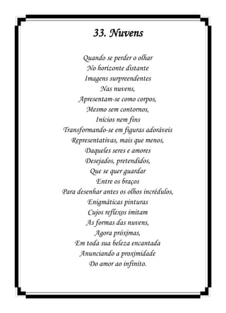 33. Nuvens
Quando se perder o olhar
No horizonte distante
Imagens surpreendentes
Nas nuvens,
Apresentam-se como corpos,
Mesmo sem contornos,
Inícios nem fins
Transformando-se em figuras adoráveis
Representativas, mais que menos,
Daqueles seres e amores
Desejados, pretendidos,
Que se quer guardar
Entre os braços
Para desenhar antes os olhos incrédulos,
Enigmáticas pinturas
Cujos reflexos imitam
As formas das nuvens,
Agora próximas,
Em toda sua beleza encantada
Anunciando a proximidade
Do amor ao infinito.
 