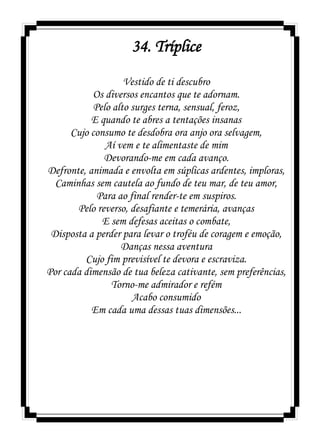 34. Tríplice
Vestido de ti descubro
Os diversos encantos que te adornam.
Pelo alto surges terna, sensual, feroz,
E quando te abres a tentações insanas
Cujo consumo te desdobra ora anjo ora selvagem,
Aí vem e te alimentaste de mim
Devorando-me em cada avanço.
Defronte, animada e envolta em súplicas ardentes, imploras,
Caminhas sem cautela ao fundo de teu mar, de teu amor,
Para ao final render-te em suspiros.
Pelo reverso, desafiante e temerária, avanças
E sem defesas aceitas o combate,
Disposta a perder para levar o troféu de coragem e emoção,
Danças nessa aventura
Cujo fim previsível te devora e escraviza.
Por cada dimensão de tua beleza cativante, sem preferências,
Torno-me admirador e refém
Acabo consumido
Em cada uma dessas tuas dimensões...
 
