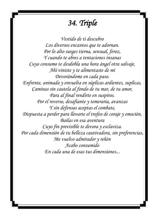 34. Triple
Vestido de ti descubro
Los diversos encantos que te adornan.
Por lo alto surges tierna, sensual, feroz,
Y cuando te abres a tentaciones insanas
Cuyo consumo te desdobla una hora ángel otra salvaje,
Ahí viniste y te alimentaste de mí
Devorándome en cada paso.
Enfrente, animada y envuelta en súplicas ardientes, suplicas,
Caminas sin cautela al fondo de tu mar, de tu amor,
Para al final rendirte en suspiros.
Por el reverso, desafiante y temeraria, avanzas
Y sin defensas aceptas el combate,
Dispuesta a perder para llevarte el trofeo de coraje y emoción,
Bailas en esa aventura
Cuyo fin previsible te devora y esclaviza.
Por cada dimensión de tu belleza cautivadora, sin preferencias,
Me vuelvo admirador y rehén
Acabo consumido
En cada una de esas tus dimensiones...
 