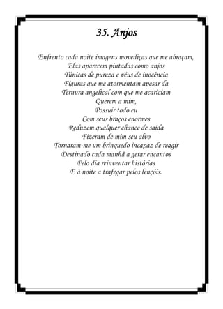 35. Anjos
Enfrento cada noite imagens movediças que me abraçam,
Elas aparecem pintadas como anjos
Túnicas de pureza e véus de inocência
Figuras que me atormentam apesar da
Ternura angelical com que me acariciam
Querem a mim,
Possuir todo eu
Com seus braços enormes
Reduzem qualquer chance de saída
Fizeram de mim seu alvo
Tornaram-me um brinquedo incapaz de reagir
Destinado cada manhã a gerar encantos
Pelo dia reinventar histórias
E à noite a trafegar pelos lençóis.
 