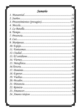 Sumario
1. Manantial......................................................................12
2. Sueños............................................................................14
3. Presentimientos (presagios)...........................................16
4. Mezcla...........................................................................18
5. La Batalla......................................................................20
6. Tiempo............................................................................22
7. Presencia........................................................................24
8. Luz................................................................................26
9. Mariposas......................................................................28
10. Espejo...........................................................................30
11. Fantasmas....................................................................32
12. Ciudad..........................................................................34
13. El cotidiano..................................................................36
14. Viernes.........................................................................38
15. Metafísica....................................................................40
16.Tercera...........................................................................42
17. Dominio.......................................................................44
18. Esperar.........................................................................46
19. Vueltas.........................................................................48
20. Pecados.........................................................................50
21. Distancia......................................................................52
22. Reinicio ........................................................................54
23. Amanecer......................................................................56
24. Amores tóxicos .............................................................58
 