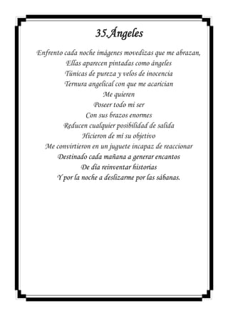 35.Ángeles
Enfrento cada noche imágenes movedizas que me abrazan,
Ellas aparecen pintadas como ángeles
Túnicas de pureza y velos de inocencia
Ternura angelical con que me acarician
Me quieren
Poseer todo mi ser
Con sus brazos enormes
Reducen cualquier posibilidad de salida
Hicieron de mí su objetivo
Me convirtieron en un juguete incapaz de reaccionar
Destinado cada mañana a generar encantos
De día reinventar historias
Y por la noche a deslizarme por las sábanas.
 